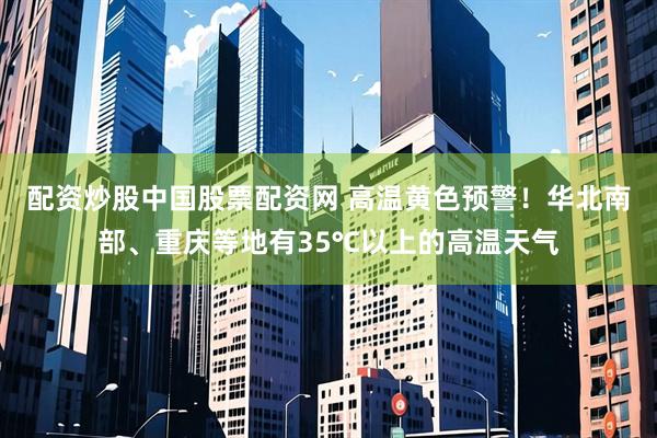 配资炒股中国股票配资网 高温黄色预警！华北南部、重庆等地有35℃以上的高温天气