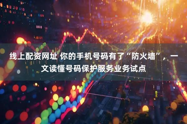 线上配资网址 你的手机号码有了“防火墙”，一文读懂号码保护服务业务试点