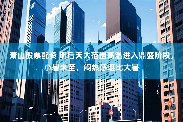 萧山股票配资 明后天大范围高温进入鼎盛阶段，小暑未至，闷热感堪比大暑