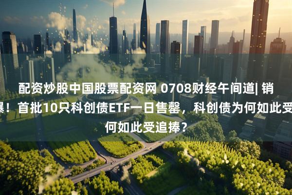 配资炒股中国股票配资网 0708财经午间道| 销售火爆！首批10只科创债ETF一日售罄，科创债为何如此受追捧？