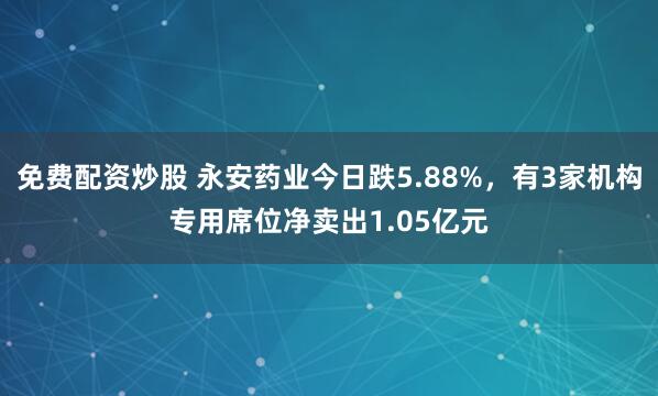免费配资炒股 永安药业今日跌5.88%，有3家机构专用席位净卖出1.05亿元