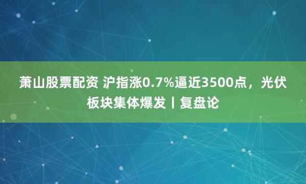 萧山股票配资 沪指涨0.7%逼近3500点，光伏板块集体爆发丨复盘论