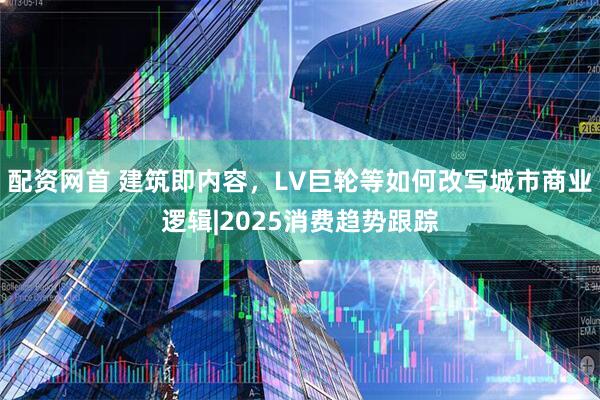 配资网首 建筑即内容，LV巨轮等如何改写城市商业逻辑|2025消费趋势跟踪