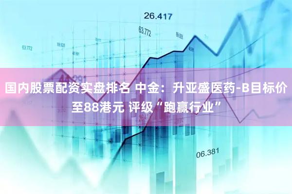 国内股票配资实盘排名 中金：升亚盛医药-B目标价至88港元 评级“跑赢行业”