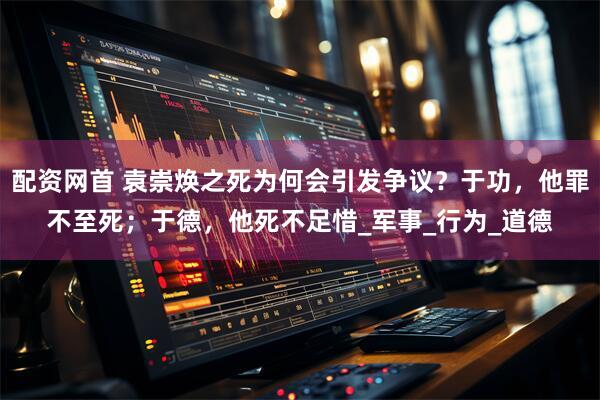 配资网首 袁崇焕之死为何会引发争议？于功，他罪不至死；于德，他死不足惜_军事_行为_道德