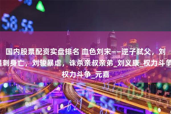 国内股票配资实盘排名 血色刘宋——逆子弑父，刘义隆遇刺身亡，刘骏暴虐，诛杀亲叔亲弟_刘义康_权力斗争_元嘉