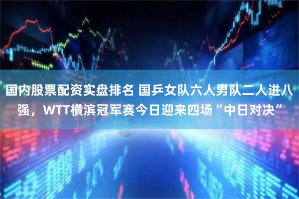 国内股票配资实盘排名 国乒女队六人男队二人进八强，WTT横滨冠军赛今日迎来四场“中日对决”