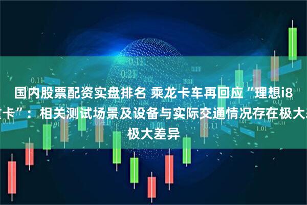 国内股票配资实盘排名 乘龙卡车再回应“理想i8撞重卡”：相关测试场景及设备与实际交通情况存在极大差异