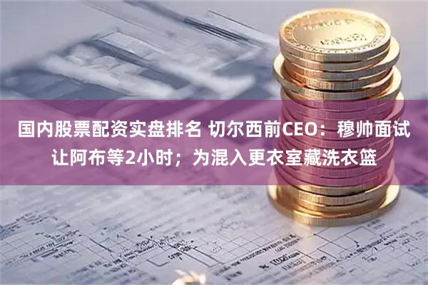 国内股票配资实盘排名 切尔西前CEO：穆帅面试让阿布等2小时；为混入更衣室藏洗衣篮