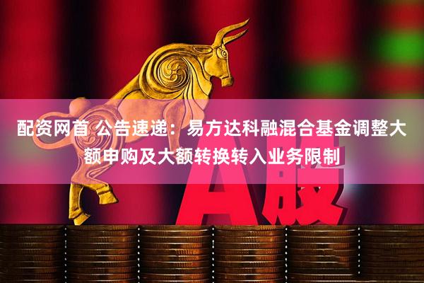 配资网首 公告速递：易方达科融混合基金调整大额申购及大额转换转入业务限制