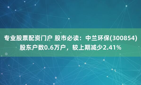 专业股票配资门户 股市必读：中兰环保(300854)股东户数0.6万户，较上期减少2.41%