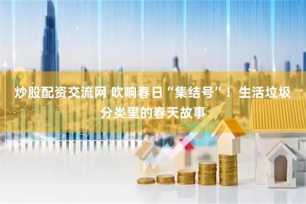 炒股配资交流网 吹响春日“集结号”！生活垃圾分类里的春天故事