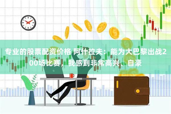 专业的股票配资价格 阿什拉夫：能为大巴黎出战200场比赛，我感到非常高兴、自豪