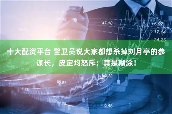 十大配资平台 警卫员说大家都想杀掉刘月亭的参谋长，皮定均怒斥：真是糊涂！