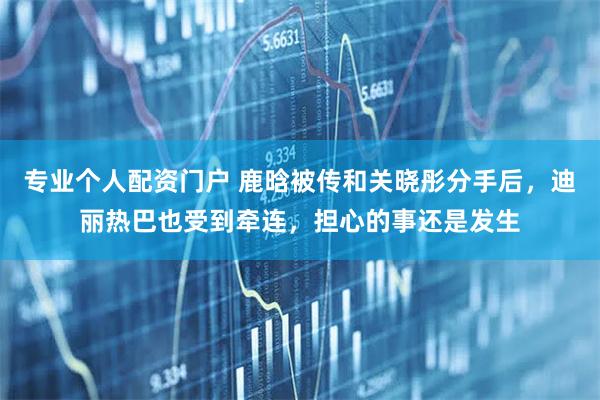 专业个人配资门户 鹿晗被传和关晓彤分手后，迪丽热巴也受到牵连，担心的事还是发生