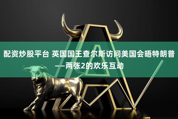 配资炒股平台 英国国王查尔斯访问美国会晤特朗普——两张2的欢乐互动