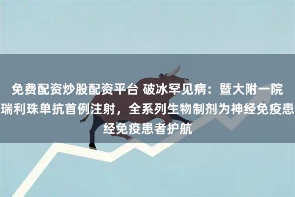 免费配资炒股配资平台 破冰罕见病：暨大附一院完成奥瑞利珠单抗首例注射，全系列生物制剂为神经免疫患者护航