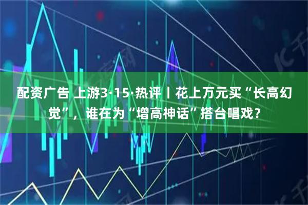 配资广告 上游3·15·热评丨花上万元买“长高幻觉”，谁在为“增高神话”搭台唱戏？