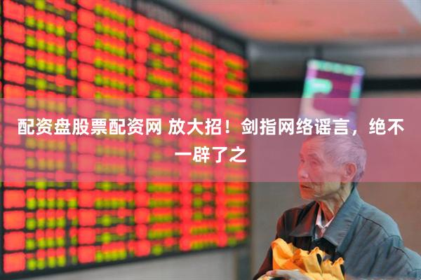配资盘股票配资网 放大招！剑指网络谣言，绝不一辟了之