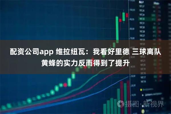 配资公司app 维拉纽瓦：我看好里德 三球离队黄蜂的实力反而得到了提升